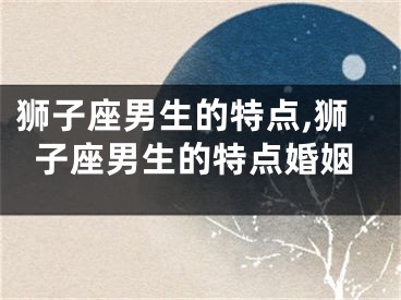 狮子座男生的特点,狮子座男生的特点婚姻