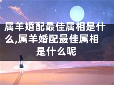 属羊婚配最佳属相是什么,属羊婚配最佳属相是什么呢