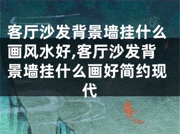 客厅沙发背景墙挂什么画风水好,客厅沙发背景墙挂什么画好简约现代