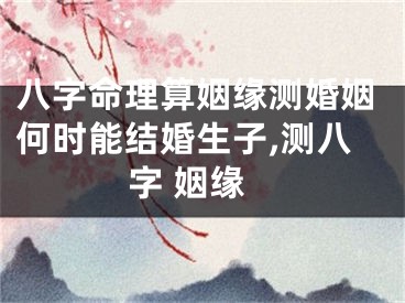 八字命理算姻缘测婚姻何时能结婚生子,测八字 姻缘