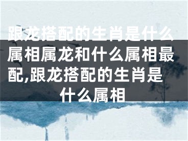 跟龙搭配的生肖是什么属相属龙和什么属相最配,跟龙搭配的生肖是什么属相