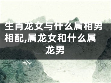 生肖龙女与什么属相男相配,属龙女和什么属龙男