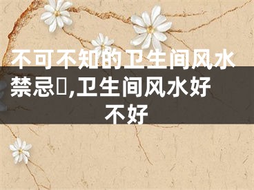 不可不知的卫生间风水禁忌​,卫生间风水好不好