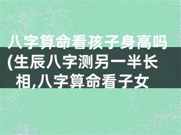 八字算命看孩子身高吗(生辰八字测另一半长相,八字算命看子女