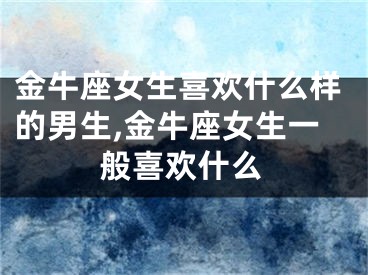 金牛座女生喜欢什么样的男生,金牛座女生一般喜欢什么