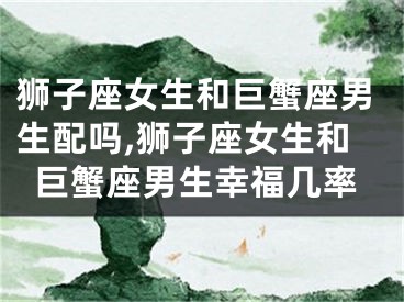 狮子座女生和巨蟹座男生配吗,狮子座女生和巨蟹座男生幸福几率