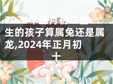 2024年正月初二出生的孩子算属兔还是属龙,2024年正月初十