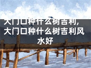 大门口种什么树吉利,大门口种什么树吉利风水好