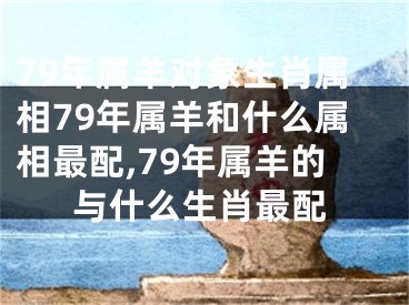 79年属羊对象生肖属相79年属羊和什么属相最配,79年属羊的与什么生肖最配