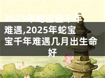 2025年蛇宝宝千年难遇,2025年蛇宝宝千年难遇几月出生命好