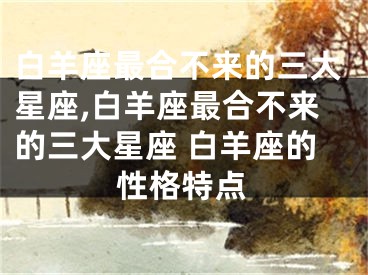 白羊座最合不来的三大星座,白羊座最合不来的三大星座 白羊座的性格特点