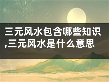 三元风水包含哪些知识,三元风水是什么意思