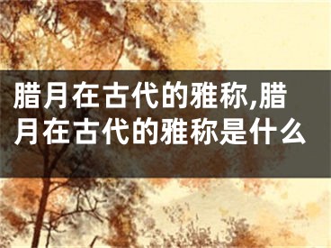 腊月在古代的雅称,腊月在古代的雅称是什么