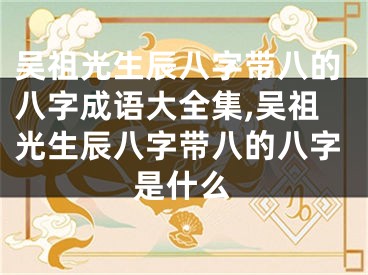 吴祖光生辰八字带八的八字成语大全集,吴祖光生辰八字带八的八字是什么