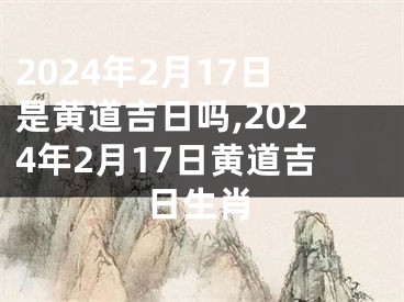 2024年2月17日是黄道吉日吗,2024年2月17日黄道吉日生肖