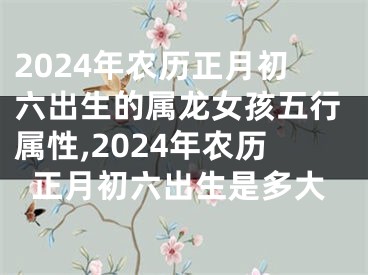 2024年农历正月初六出生的属龙女孩五行属性,2024年农历正月初六出生是多大
