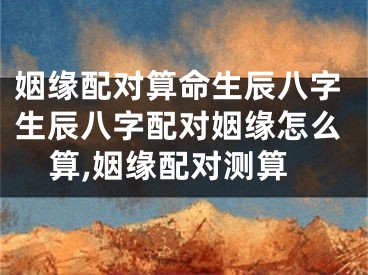 姻缘配对算命生辰八字生辰八字配对姻缘怎么算,姻缘配对测算