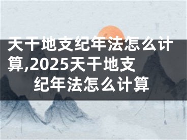 天干地支纪年法怎么计算,2025天干地支纪年法怎么计算