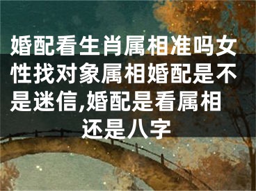 婚配看生肖属相准吗女性找对象属相婚配是不是迷信,婚配是看属相还是八字