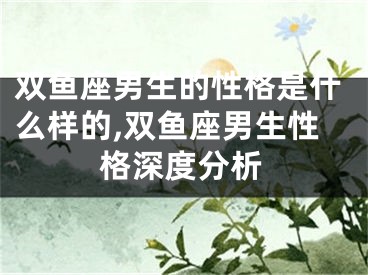 双鱼座男生的性格是什么样的,双鱼座男生性格深度分析