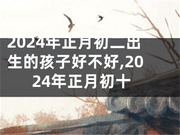 2024年正月初二出生的孩子好不好,2024年正月初十