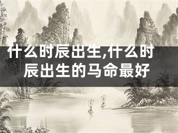 什么时辰出生,什么时辰出生的马命最好
