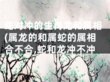 蛇对冲的生肖龙和属相(属龙的和属蛇的属相合不合,蛇和龙冲不冲