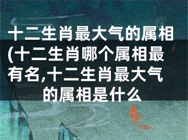 十二生肖最大气的属相(十二生肖哪个属相最有名,十二生肖最大气的属相是什么