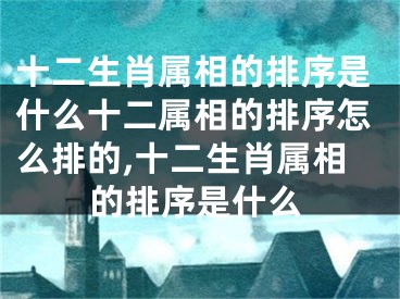 十二生肖属相的排序是什么十二属相的排序怎么排的,十二生肖属相的排序是什么