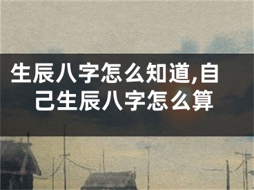 生辰八字怎么知道,自己生辰八字怎么算