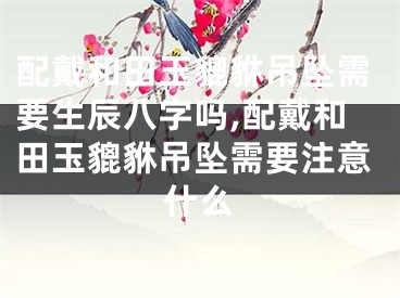 配戴和田玉貔貅吊坠需要生辰八字吗,配戴和田玉貔貅吊坠需要注意什么