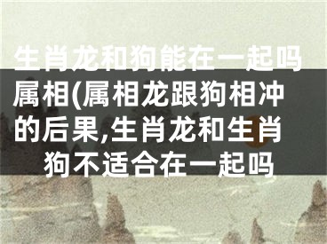 生肖龙和狗能在一起吗属相(属相龙跟狗相冲的后果,生肖龙和生肖狗不适合在一起吗