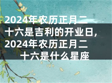 2024年农历正月二十六是吉利的开业日,2024年农历正月二十六是什么星座