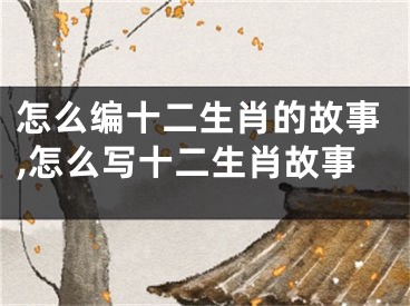 怎么编十二生肖的故事,怎么写十二生肖故事