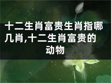 十二生肖富贵生肖指哪几肖,十二生肖富贵的动物