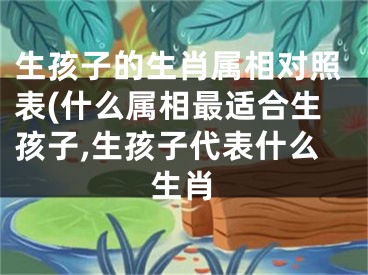 生孩子的生肖属相对照表(什么属相最适合生孩子,生孩子代表什么生肖