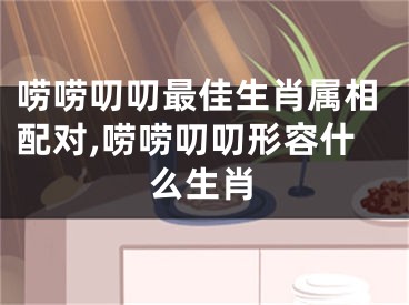 唠唠叨叨最佳生肖属相配对,唠唠叨叨形容什么生肖