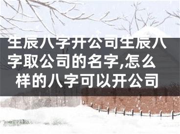 生辰八字开公司生辰八字取公司的名字,怎么样的八字可以开公司