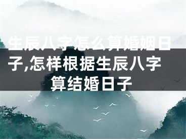 生辰八字怎么算婚姻日子,怎样根据生辰八字算结婚日子
