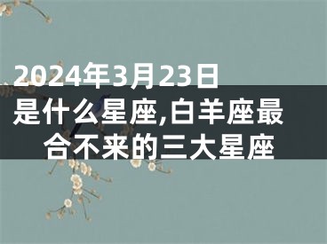 2024年3月23日是什么星座,白羊座最合不来的三大星座