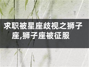 求职被星座歧视之狮子座,狮子座被征服