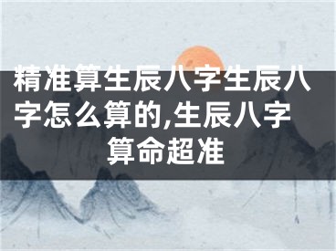 精准算生辰八字生辰八字怎么算的,生辰八字算命超准