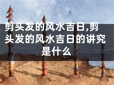剪头发的风水吉日,剪头发的风水吉日的讲究是什么