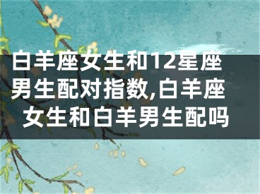白羊座女生和12星座男生配对指数,白羊座女生和白羊男生配吗