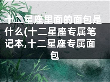 十二星座里面的面包是什么(十二星座专属笔记本,十二星座专属面包