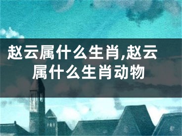 赵云属什么生肖,赵云属什么生肖动物