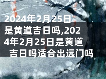 2024年2月25日是黄道吉日吗,2024年2月25日是黄道吉日吗适合出远门吗