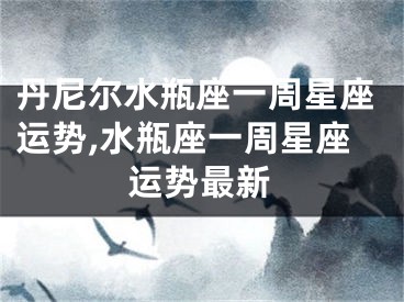 丹尼尔水瓶座一周星座运势,水瓶座一周星座运势最新