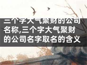 三个字大气聚财的公司名称,三个字大气聚财的公司名字取名的含义