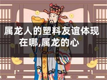 属龙人的塑料友谊体现在哪,属龙的心
